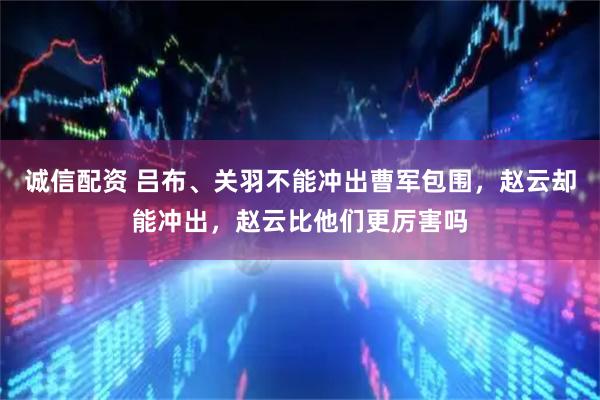 诚信配资 吕布、关羽不能冲出曹军包围，赵云却能冲出，赵云比他们更厉害吗