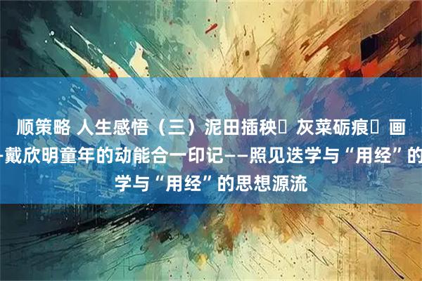 顺策略 人生感悟（三）泥田插秧・灰菜砺痕・画架初萌——戴欣明童年的动能合一印记——照见迭学与“用经”的思想源流